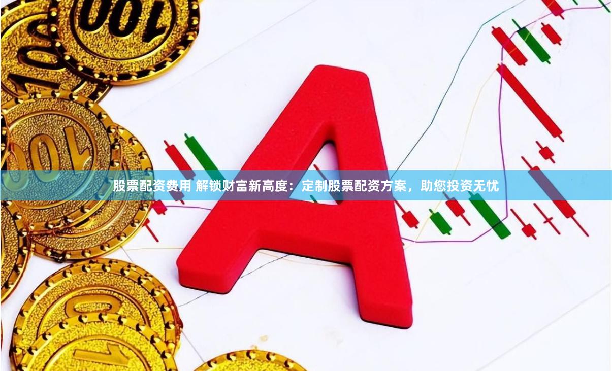 股票配资费用 解锁财富新高度：定制股票配资方案，助您投资无忧
