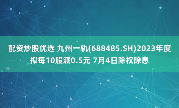 配资炒股优选 九州一轨(688485.SH)2023年度拟每10股派0.5元 7月4日除权除息