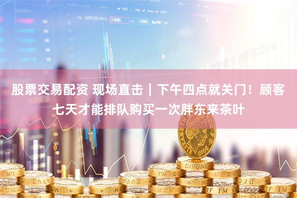 股票交易配资 现场直击｜下午四点就关门！顾客七天才能排队购买一次胖东来茶叶