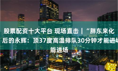股票配资十大平台 现场直击|“胖东来化”后的永辉:顶37度高温排队30分钟才能进场