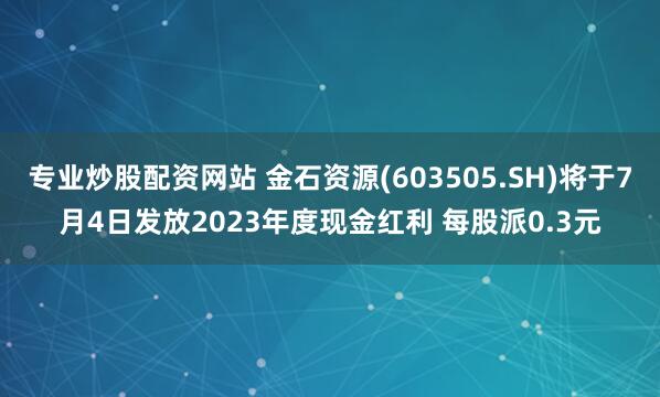 专业炒股配资网站 金石资源(603505.SH)将于7月4日发放2023年度现金红利 每股派0.3元