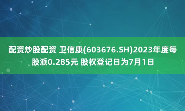 配资炒股配资 卫信康(603676.SH)2023年度每股派0.285元 股权登记日为7月1日