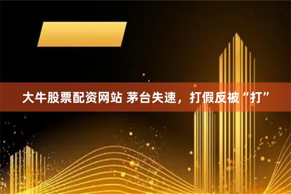 大牛股票配资网站 茅台失速，打假反被“打”