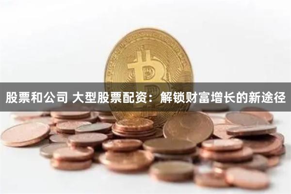 股票和公司 大型股票配资:解锁财富增长的新途径