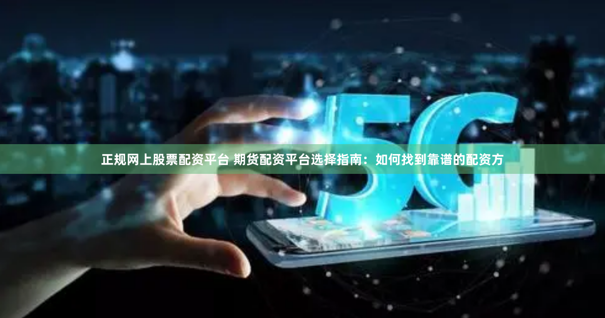 正规网上股票配资平台 期货配资平台选择指南:如何找到靠谱的配资方